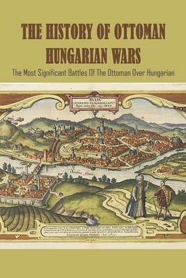 The History Of Ottoman Hungarian Wars: The Most Significant Battles Of The Ottoman Over Hungarian: Turkey Ottoman History