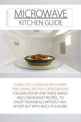Microwave Kitchen Guide: Complete Cookbook with Many Time Saving Recipes for Beginners! Follow Step-By-Step These Simple and Low-Budget Recipes, to ... Much Pleasure