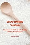 Bread Machine Cookbook: Simple Hands-Off Recipes for Baking With Any Bread Maker