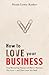 How to Love Your Business: Stop Recreating Trauma and Have a Business You Love- And That Loves You Back