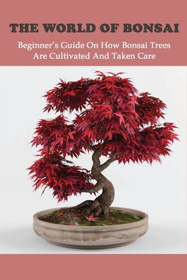 The World Of Bonsai: Beginner's Guide On How Bonsai Trees Are Cultivated And Taken Care: Bonsai Tree Books