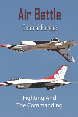 Air Battle Central Europe: Fighting And The Commanding: Air Warfare In Ww2