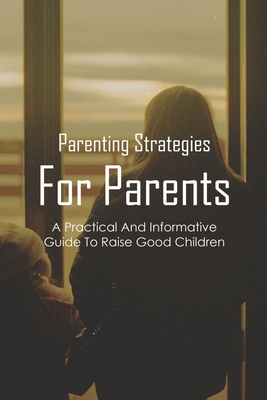 Parenting Strategies For Parents: A Practical And Informative Guide To Raise Good Children: Parenting Books For New Parents