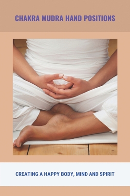 Chakra Mudra Hand Positions: Creating A Happy Body, Mind And Spirit: Hand Mudras For Healing