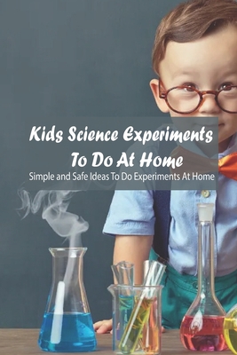 Kids Science Experiments To Do At Home: Simple and Safe Ideas To Do Experiments At Home: Kids Science Experiments To Do At Home