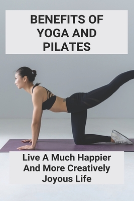 Benefits Of Yoga And Pilates: Live A Much Happier And More Creatively Joyous Life: Transform Life With Yoga And Pilates