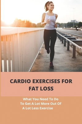 Cardio Exercises For Fat Loss: What You Need To Do To Get A Lot More Out Of A Lot Less Exercise: Cardiorespiratory Endurance Exercises