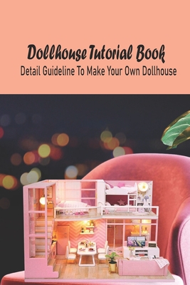 Dollhouse Tutorial Book: Detail Guideline To Make Your Own Dollhouse: Dollhouse Tutorial Book
