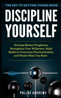 Discipline Yourself: Develop Mental Toughness, Strengthen Your Willpower, Build Habits to Overcome Procrastination, and Finish What You Start: The Key to Getting Things Done