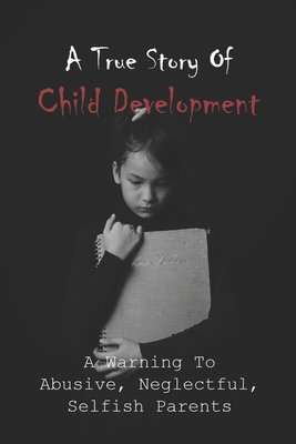A True Story Of Child Development: A Warning To Abusive, Neglectful, Selfish Parents: Child Abuse Books