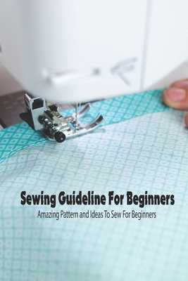 Sewing Guideline For Beginners: Amazing Pattern and Ideas To Sew For Beginners: How to Sew for Beginners