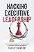 Hacking Executive Leadership: Go from insecure, indecisive, and overloaded to confident, influential, and effective