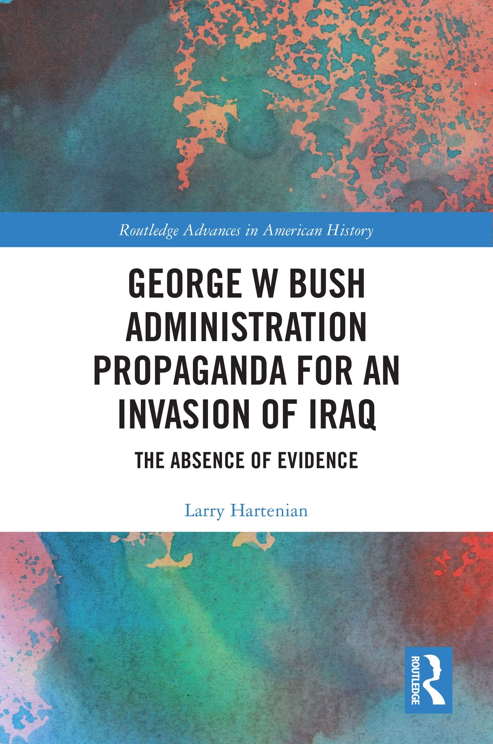 George W Bush Administration Propaganda for an Invasion of Iraq: The Absence of Evidence (Routledge Advances in American History)
