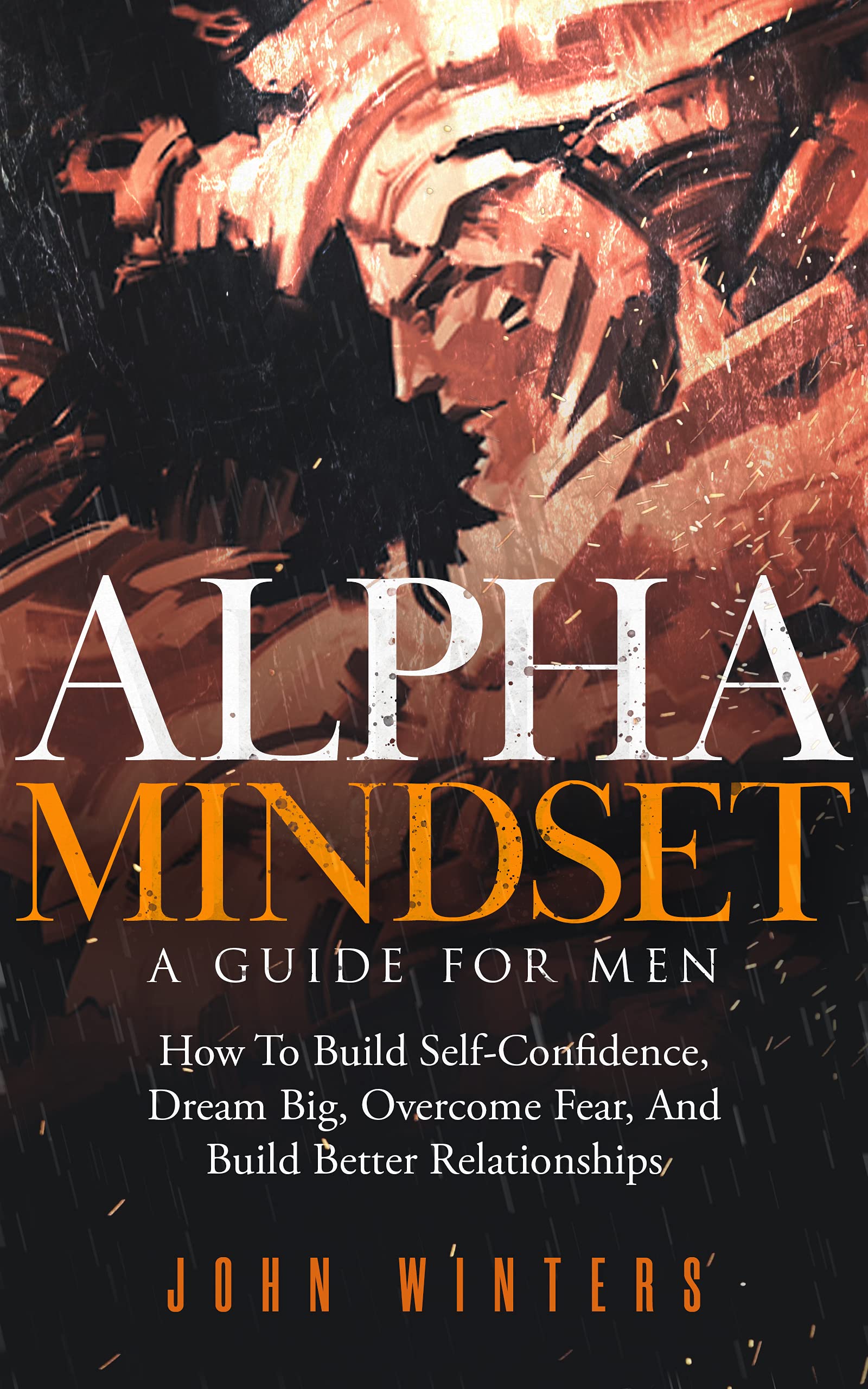 Alpha Mindset - A Guide For Men: How To Build Self-Confidence, Dream Big, Overcome Fear, And Build Better Relationships (Books for Men Self Help Book 5)