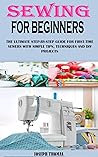 SEWING FOR BEGINNERS: THE ULTIMATE STEP-BY-STEP GUIDE FOR FIRST-TIME SEWERS WITH SIMPLE TIPS, TECHNIQUES AND DIY PROJECTS