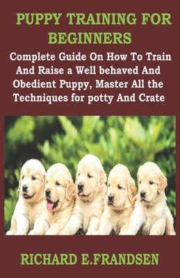 Puppy Training for Beginners: Complete Guide On How To Train And Raise a Well behaved And Obedient Puppy, Master All the Techniques for potty And Crate