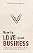 How to Love Your Business: Stop Recreating Trauma and Have a Business You Love- And That Loves You Back