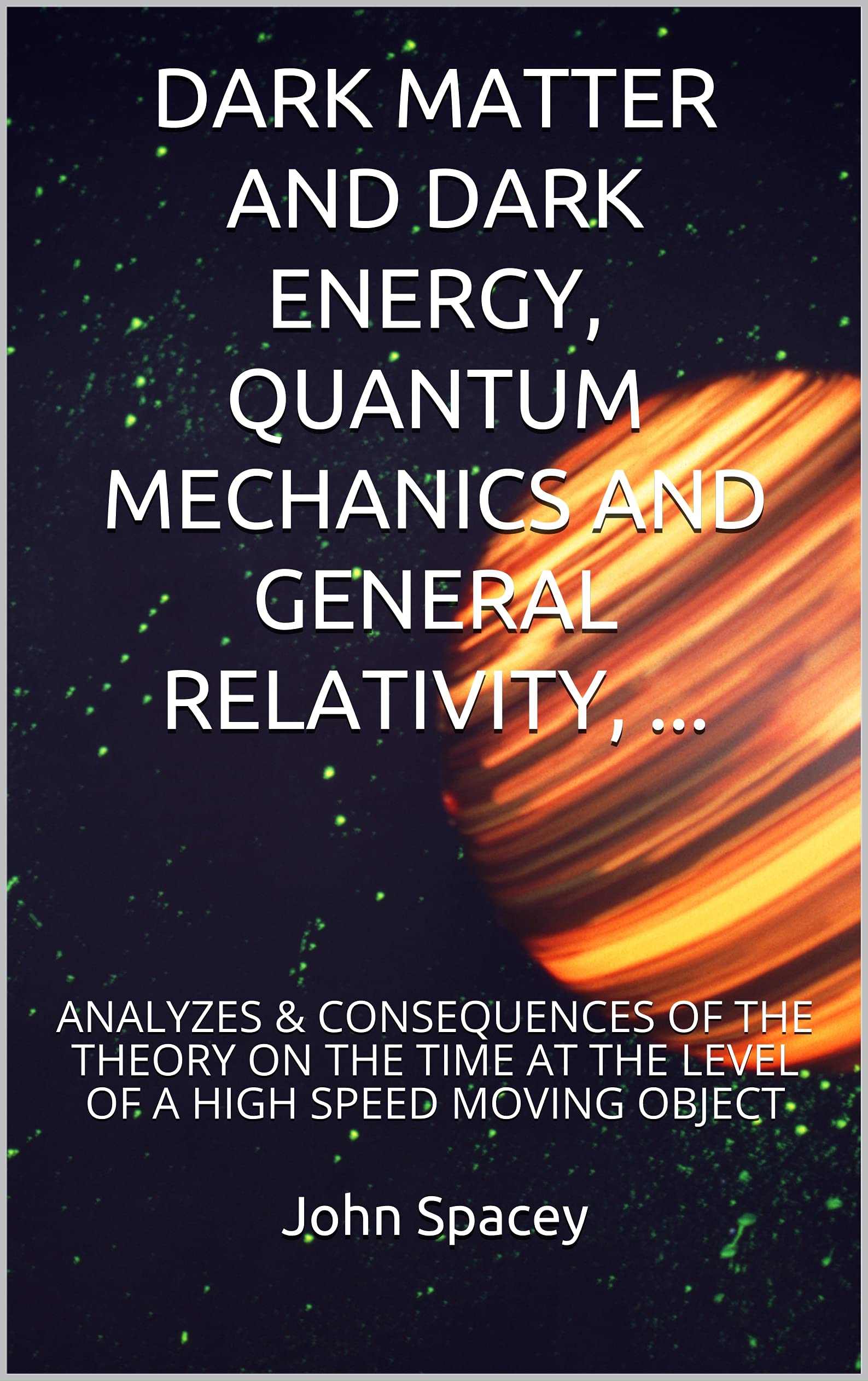 DARK MATTER AND DARK ENERGY, QUANTUM MECHANICS AND GENERAL RELATIVITY, ...: ANALYZES & CONSEQUENCES OF THE THEORY ON THE TIME AT THE LEVEL OF A HIGH SPEED ... EFFECTS OF SPEED AND GRAVITY ON THE TIME) (Kindle Edition)