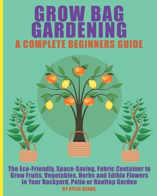 Grow Bag Gardening - A Complete Beginners Guide: The Eco-Friendly, Space-Saving, Fabric Container to Grow Fruits, Vegetables, Herbs & Edible Flowers in Your Backyard, Patio or Rooftop Garden.