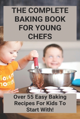 The Complete Baking Book For Young Chefs: Over 55 Easy Baking Recipes For Kids To Start With!: Easy Kid Friendly Baking Recipes