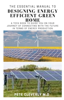 The Essential Manual to Designing Energy Efficient Green Home: A Tech Book to Guide You on Your Journey of Connecting wit the Future in Term of Energy Production