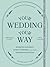 Your Wedding, Your Way: Destination Elopements, Intimate Ceremonies, and Other Nontraditional Nuptials: A Guide for the Modern Couple