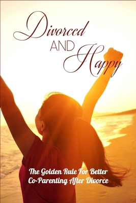 Divorced And Happy: The Golden Rule For Better Co-Parenting After Divorce: Books On Parenting After Divorce