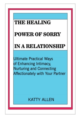 THE HEALING POWER OF SORRY IN A RELATIONSHIP: Ultimate Practical Ways of Enhancing Intimacy, Nurturing and Connecting Affectionately with Your Partner