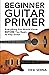 Beginner Guitar Primer: Everything You Should Know BEFORE You Begin to Play Guitar