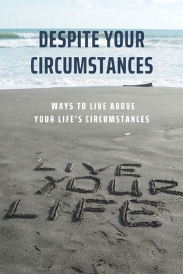 Despite Your Circumstances: Ways To Live Above Your Life's Circumstances: Early Life Circumstances