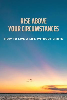 Rise Above Your Circumstances: How To Live A Life Without Limits: Impacts Of Life Circumstances