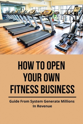 How To Open Your Own Fitness Business: Guide From System Generate Millions In Revenue: Health And Fitness Books