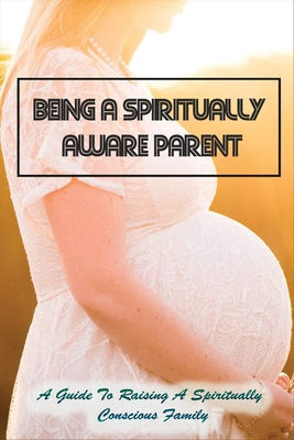 Being A Spiritually Aware Parent: A Guide To Raising A Spiritually Conscious Family: Empowering Tips On Parenting With Spiritual Awareness