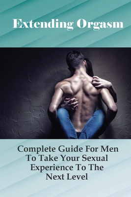 Extending Orgasm: Complete Guide For Men To Take Your Sexual Experience To The Next Level: Sex Guide Books