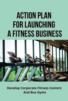 Action Plan For Launching A Fitness Business: Develop Corporate Fitness Centers And Box Gyms: How To Launch Fitness Business