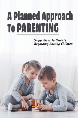 A Planned Approach To Parenting: Suggestions To Parents Regarding Raising Children: The Use Of A Planned Approach To Parenting