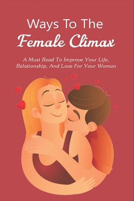 Ways To The Female Climax: A Must Read To Improve Your Life, Relationship, And Love For Your Woman: How To Make A Woman Orgasim
