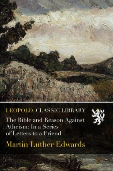 The Bible and Reason Against Atheism: In a Series of Letters to a Friend