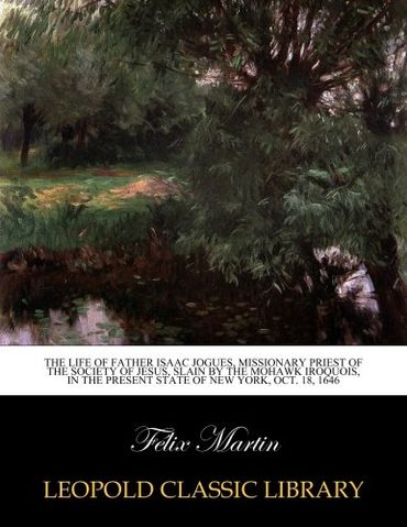 The life of Father Isaac Jogues, missionary priest of the Society of Jesus, slain by the Mohawk Iroquois, in the present state of New York, Oct. 18, 1646
