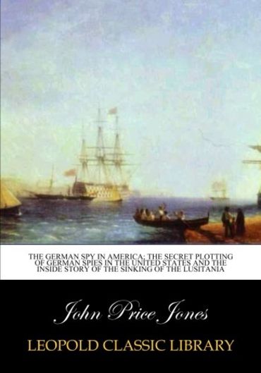 The German spy in America; the secret plotting of German spies in the United States and the inside story of the sinking of the Lusitania