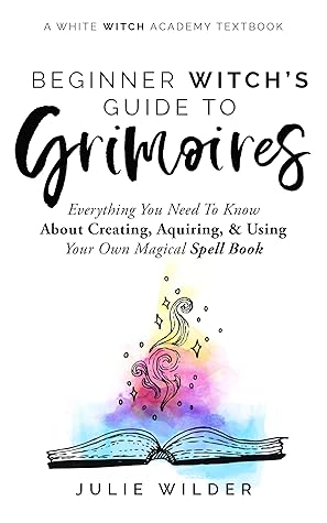 The Beginner Witch's Guide to Grimoires: Everything You Need to Know About Creating, Acquiring, and Using Your Own Magical Spell Book (White Witch Academy Textbook 4)