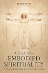 A Plea for Embodied Spirituality: The Role of the Body in Religion A Plea for Embodied Spirituality: The Role of the Body in Religion