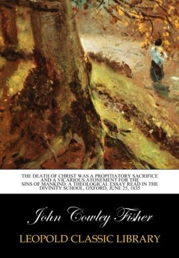 The Death of Christ was a Propitiatory Sacrifice and a Vicarious Atonement for the sins of Mankind. A theological Essay read in the divinity school, oxford, June 25, 1835