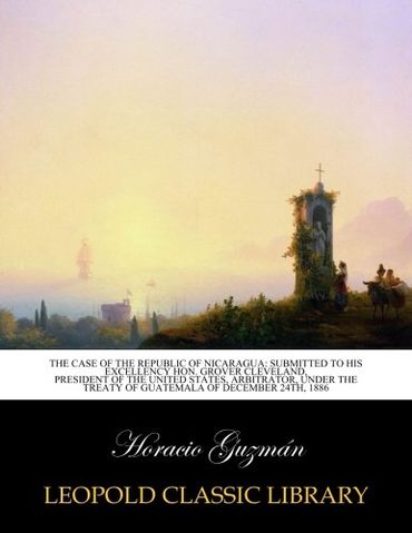 The Case of the Republic of Nicaragua: Submitted to His Excellency Hon. Grover Cleveland, president of the United States, Arbitrator, under the treaty of guatemala of December 24th, 1886