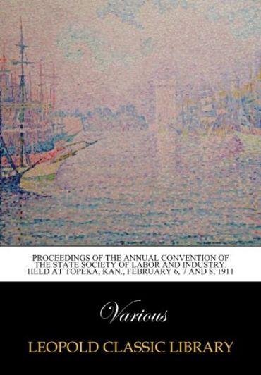Proceedings of the Annual Convention of the State Society of Labor and Industry. Held at Topeka, Kan., February 6, 7 and 8, 1911