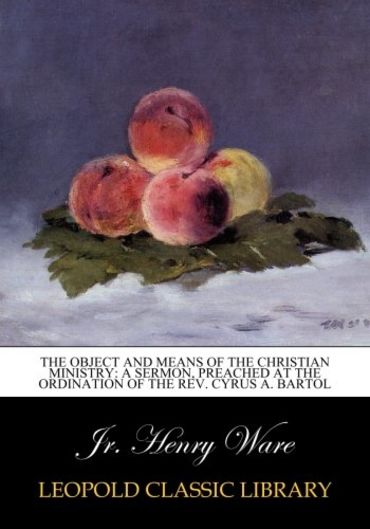 The Object and Means of the Christian Ministry: A Sermon, Preached at the Ordination of the Rev. Cyrus A. Bartol