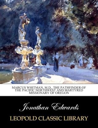 Marcus Whitman, M.D., the Pathfinder of the Pacific Northwest and Martyred Missionary of Oregon