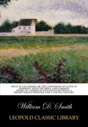 What is Calvinism? Or the confession of faith, in harmony with the Bible and common sense, in a series of dialogues between a Presbyterian minister and a young convert