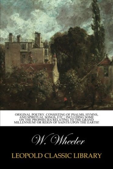 Original poetry. Consisting of psalms, hymns, and spiritual songs, etc.; including some on the prophecies relating to the grand millennium! or reign of saints upon the earth!