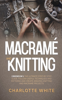 Macrame and Knitting: 2 Books in 1: The Ultimate Step-by-Step Guide. Follow Useful Techniques and Patterns and Create Amazing Knitting and Macrame Projects.